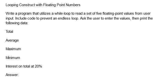 Looping Construct with Floating Point Numbers
Write a program that utilizes a while-loop to read a set of five floating-point values from user
input. Include code to prevent an endless loop. Ask the user to enter the values, then print the
following data:
Total
Average
Maximum
Minimum
Interest on total at 20%
Answer: