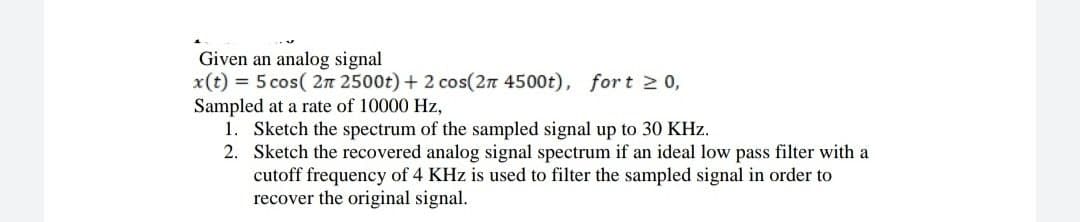 Given an analog signal
x(t) = 5 cos( 2n 2500t) + 2 cos(2n 4500t), fort 20,
Sampled at a rate of 10000 Hz,
1. Sketch the spectrum of the sampled signal up to 30 KHz.
2. Sketch the recovered analog signal spectrum if an ideal low pass filter with a
cutoff frequency of 4 KHz is used to filter the sampled signal in order to
recover the original signal.
