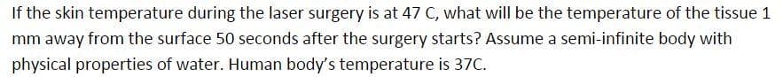 If the skin temperature during the laser surgery is at 47 C, what will be the temperature of the tissue 1
mm away from the surface 50 seconds after the surgery starts? Assume a semi-infinite body with
physical properties of water. Human body's temperature is 37C.
