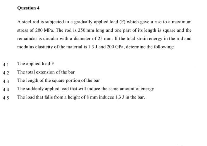 Question 4
A steel rod is subjected to a gradually applied load (F) which gave a rise to a maximum
stress of 200 MPa. The rod is 250 mm long and one part of its length is square and the
remainder is circular with a diameter of 25 mm. If the total strain energy in the rod and
modulus elasticity of the material is 1.3 J and 200 GPa, detemine the following:
4.1
The applied load F
4.2
The total extension of the bar
4.3
The length of the square portion of the bar
4.4
The suddenly applied load that will induce the same amount of energy
4.5
The load that falls from a height of 8 mm induces 1,3 J in the bar.

