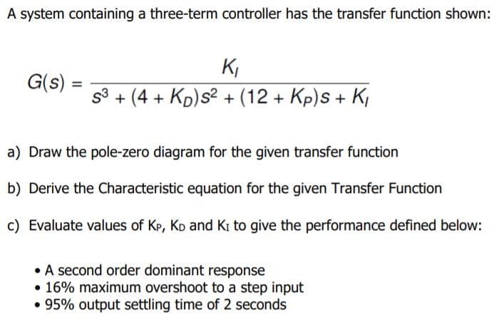 A system containing a three-term controller has the transfer function shown:
K,
G(s)
%3D
S3
+ (4 + Kp)s2 + (12 + Kp)s + K,
a) Draw the pole-zero diagram for the given transfer function
b) Derive the Characteristic equation for the given Transfer Function
c) Evaluate values of Kp, KD and Ki to give the performance defined below:
• A second order dominant response
• 16% maximum overshoot to a step input
• 95% output settling time of 2 seconds
