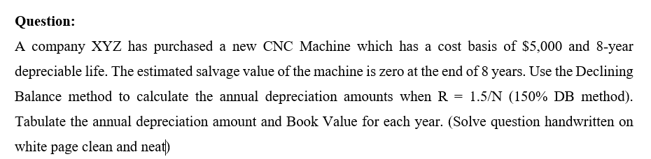 Question:
A company XYZ has purchased a new CNC Machine which has a cost basis of $5,000 and 8-year
depreciable life. The estimated salvage value of the machine is zero at the end of 8 years. Use the Declining
Balance method to calculate the annual depreciation amounts when R = 1.5/N (150% DB method).
Tabulate the annual depreciation amount and Book Value for each year. (Solve question handwritten on
white page clean and neat)

