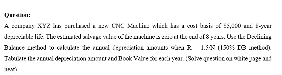 Question:
A company XYZ has purchased a new CNC Machine which has a cost basis of $5,000 and 8-year
depreciable life. The estimated salvage value of the machine is zero at the end of 8 years. Use the Declining
Balance method to calculate the annual depreciation amounts when R = 1.5/N (150% DB method).
Tabulate the annual depreciation amount and Book Value for each year. (Solve question on white page and
neat)
