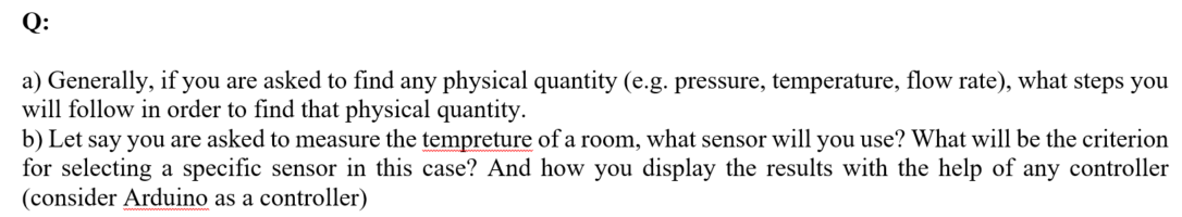 Q:
a) Generally, if you are asked to find any physical quantity (e.g. pressure, temperature, flow rate), what steps you
will follow in order to find that physical quantity.
b) Let say you are asked to measure the tempreture of a room, what sensor will you use? What will be the criterion
for selecting a specific sensor in this case? And how you display the results with the help of any controller
(consider Arduino as a controller)
