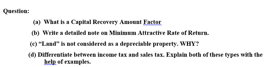 Question:
(a) What is a Capital Recovery Amount Factor
(b) Write a detailed note on Minimum Attractive Rate of Return.
(c) "Land" is not considered as a depreciable property. WHY?
(d) Differentiate between income tax and sales tax. Explain both of these types with the
help of examples.
ww aN
