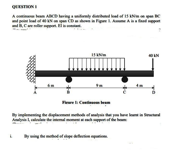 QUESTION 1
A continuous beam ABCD having a uniformly distributed load of 15 kN/m on span BC
and point load of 40 kN on span CD as shown in Figure 1. Assume A is a fixed support
and B, C are roller support. El is constant.
"
15 kN/m
40 kN
6m
9 m
4 m
B
Figure 1: Continuous beam
By implementing the displacement methods of analysis that you have learnt in Structural
Analysis I, calculate the internal moment at each support of the beam:
m
By using the method of slope deflection equations.
i.
*