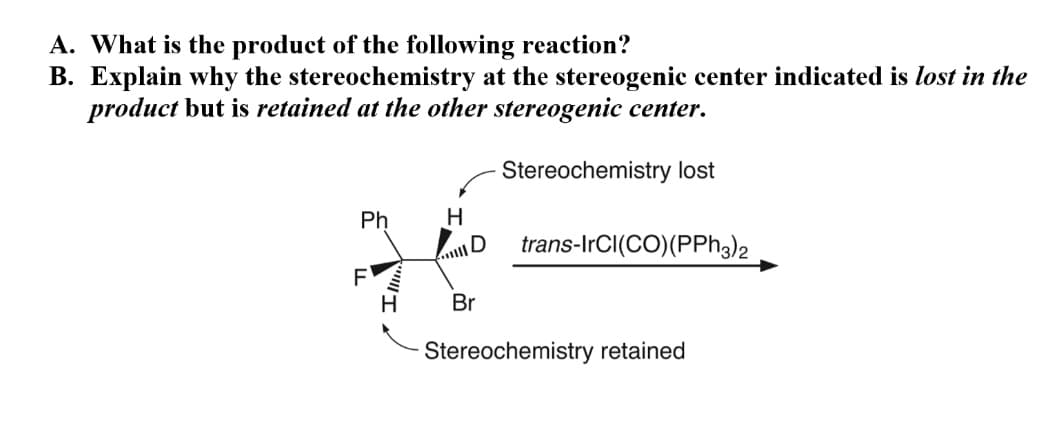 A. What is the product of the following reaction?
B. Explain why the stereochemistry at the stereogenic center indicated is lost
product but is retained at the other stereogenic center.
Stereochemistry lost
