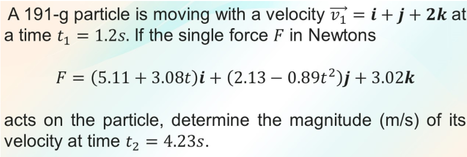 A 191-g particle is moving with a velocity v = i+j+2k at
a time t1
1.2s. If the single force F in Newtons
F = (5.11 + 3.08t)i + (2.13 – 0.89t²)j+ 3.02k
acts on the particle, determine the magnitude (m/s) of its
velocity at time t2 = 4.23s.
