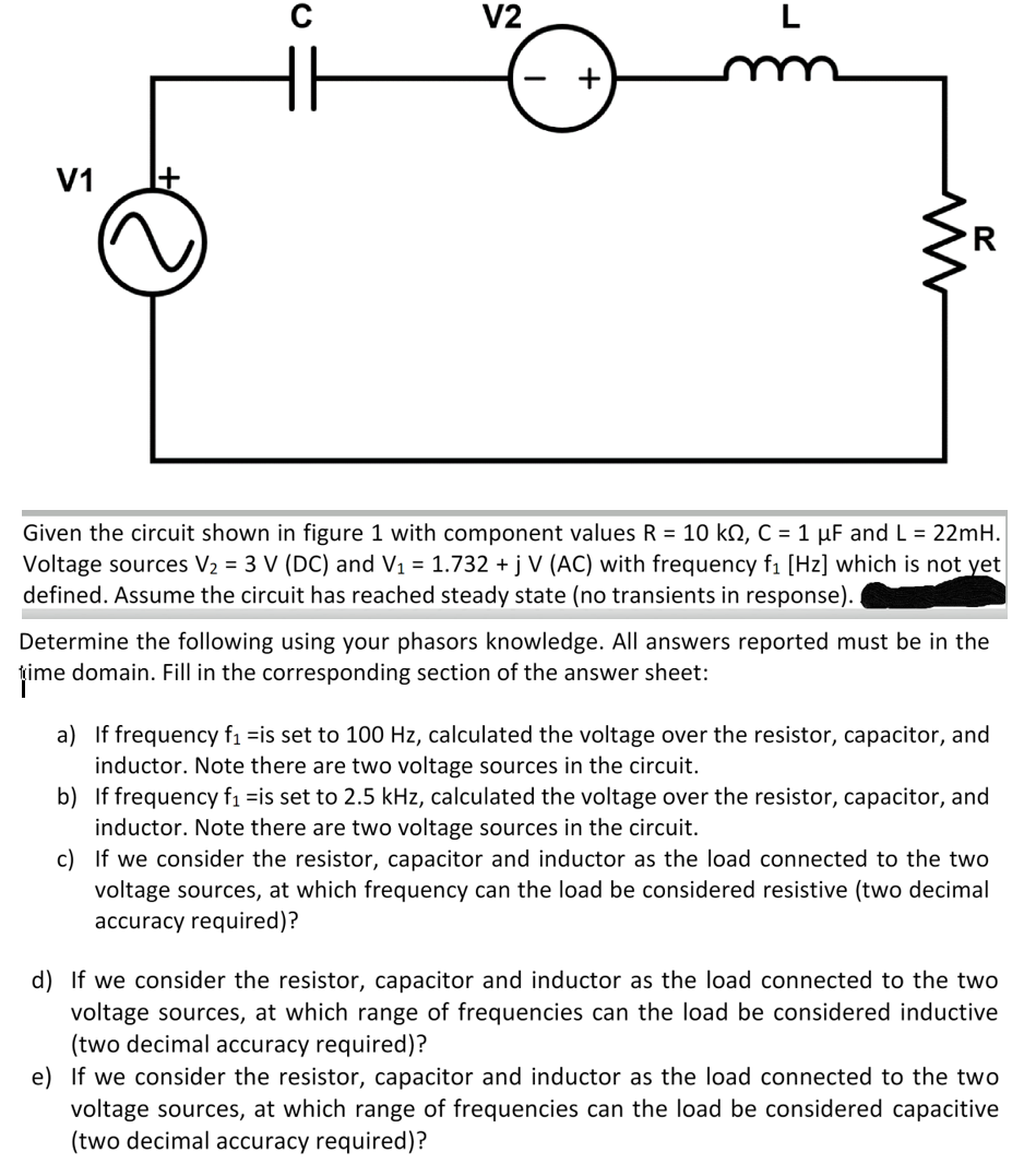 V1
+
C
V2
R
Given the circuit shown in figure 1 with component values R = 10 kº, C = 1 µF and L = 22mH.
Voltage sources V₂ = 3 V (DC) and V₁ = 1.732 + j V (AC) with frequency f₁ [Hz] which is not yet
defined. Assume the circuit has reached steady state (no transients in response).
Determine the following using your phasors knowledge. All answers reported must be in the
time domain. Fill in the corresponding section of the answer sheet:
a) If frequency f₁ is set to 100 Hz, calculated the voltage over the resistor, capacitor, and
inductor. Note there are two voltage sources in the circuit.
b) If frequency f₁ is set to 2.5 kHz, calculated the voltage over the resistor, capacitor, and
inductor. Note there are two voltage sources in the circuit.
c) If we consider the resistor, capacitor and inductor as the load connected to the two
voltage sources, at which frequency can the load be considered resistive (two decimal
accuracy required)?
d) If we consider the resistor, capacitor and inductor as the load connected to the two
voltage sources, at which range of frequencies can the load be considered inductive
(two decimal accuracy required)?
e) If we consider the resistor, capacitor and inductor as the load connected to the two
voltage sources, at which range of frequencies can the load be considered capacitive
(two decimal accuracy required)?