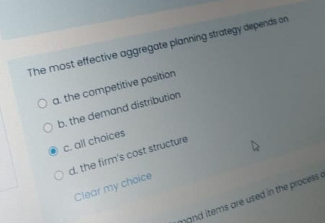 The most effective aggregate planning strategy depends on
O a. the competitive position
O b. the demand distribution
C. all choices
O d. the firm's cost structure
Clear my choice
mond items are used in the process of
