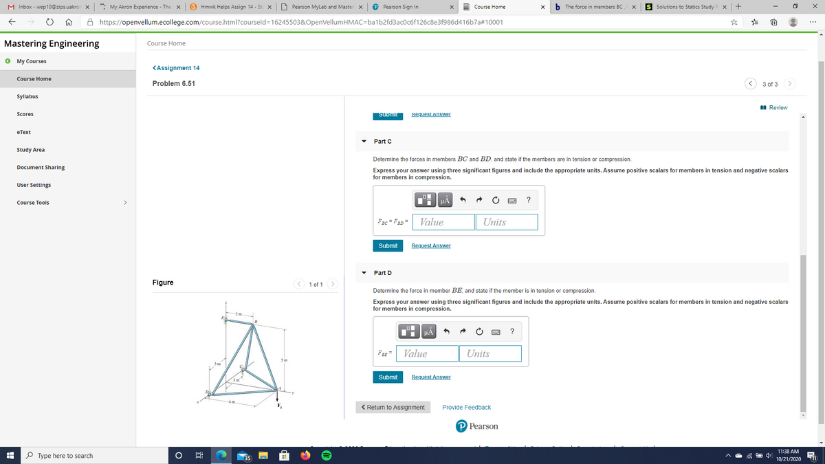 M Inbox - wep10@zips.uakror x
*: My Akron Experience - The x
B Hmwk Helps Assign 14 - St x
O Pearson MyLab and Master x
P Pearson Sign In
O Course Home
b The force in members BC
S Solutions to Statics Study P x+
A https://openvellum.ecollege.com/course.html?courseld=16245503&OpenVellumHMAC=ba1b2fd3ac0c6f126c8e3f986d416b7a#10001
Mastering Engineering
Course Home
O My Courses
KAssignment 14
Course Home
Problem 6.51
3 of 3
Syllabus
I Review
Scores
SUomit
Request Answer
eТеxt
Part C
Study Area
Determine the forces in members BC and BD, and state if the members are in tension or compression.
Document Sharing
Express your answer using three significant figures and include the appropriate units. Assume positive scalars for members in tension and negative scalars
for members in compression.
User Settings
Course Tools
FBc = F3D =
Value
Units
Submit
Request Answer
Part D
Figure
< 1 of 1
Determine the force in member BE, and state if the member is in tension or compression.
Express your answer using three significant figures and include the appropriate units. Assume positive scalars for members in tension and negative scalars
for members in compression.
HA
FBE =
Value
Units
Submit
Request Answer
3m
4 m
< Return to Assignment
Provide Feedback
P Pearson
11:38 AM
O Type here to search
35
10/21/2020
11
