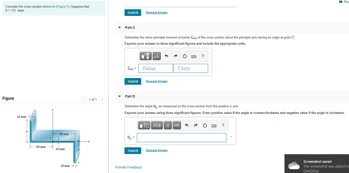 I Rev
Consider the cross section shown in (Figure 1). Suppose that
b = 112 mm
Submit
Request Answer
Part C
Determine the minor principal moment of inertia Imin of the cross section about the principal axis having an origin at point C.
Express your answer to three significant figures and include the appropriate units.
HẢ
?
Imin =
Value
Units
Submit
Request Answer
Part D
Figure
1 of 1 >
Determine the angle Op, as measured on the cross-section from the positive a axis.
Express your answer using three significant figures. Enter positive value if the angle is counterclockwise and negative value if the angle is clockwise.
10 mm
Eν ΑΣφ
vec
80 mm
Op, =
80 mm
10 mm
Submit
Request Answer
Screenshot saved
10 mm
The screenshot was added to
Provide Feedback
OneDrive.
