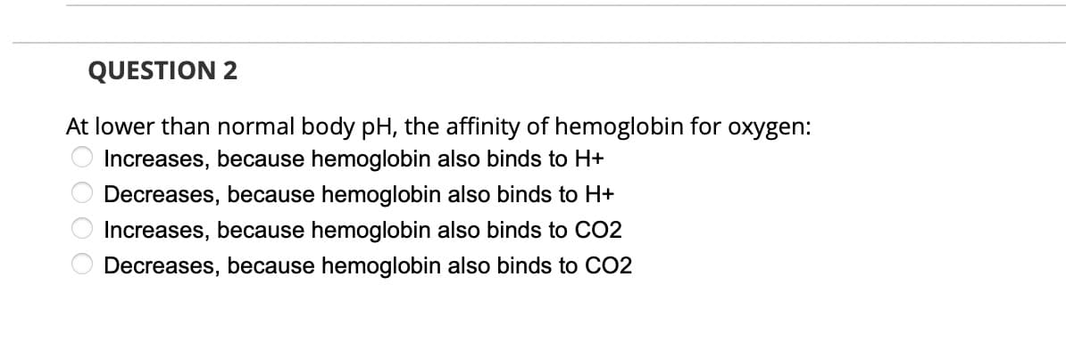 QUESTION 2
At lower than normal body pH, the affinity of hemoglobin for oxygen:
Increases, because hemoglobin also binds to H+
Decreases, because hemoglobin also binds to H+
Increases, because hemoglobin also binds to CO2
Decreases, because hemoglobin also binds to CO2
*O O O O
