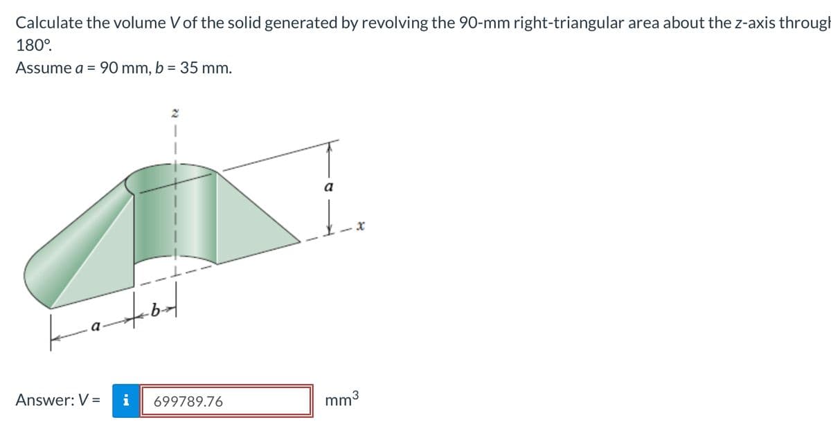 Calculate the volume V of the solid generated by revolving the 90-mm right-triangular area about the z-axis through
180°.
Assume a = 90 mm, b = 35 mm.
a
Answer: V =
i
699789.76
mm3
