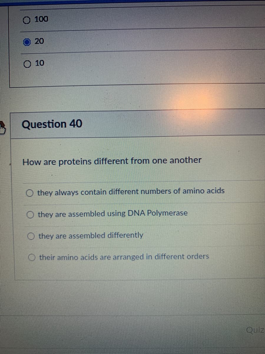 100
O20
O 10
Question 40
How are proteins different from one another
O they always contain different numbers of amino acids
O they are assembled using DNA Polymerase
O they are assembled differently
O their amino acids are arranged in different orders
Quiz
