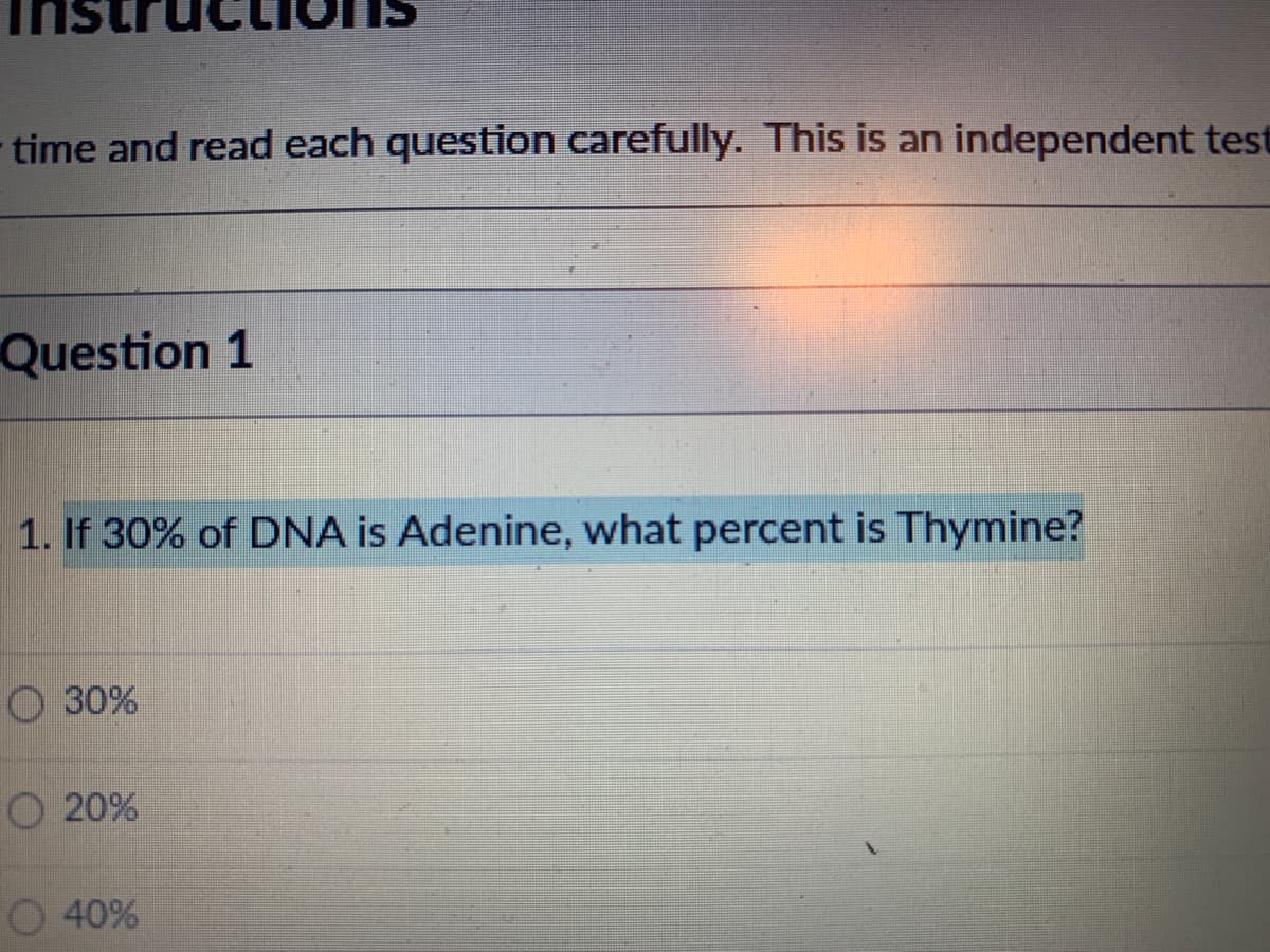 time and read each question carefully. This is an independent test
Question 1
1. If 30% of DNA is Adenine, what percent is Thymine?
O 30%
O 20%
O 40%
