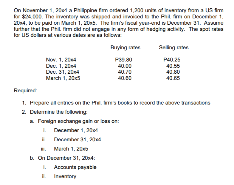 On November 1, 20x4 a Philippine firm ordered 1,200 units of inventory from a US firm
for $24,000. The inventory was shipped and invoiced to the Phil. firm on December 1,
20x4, to be paid on March 1, 20x5. The firm's fiscal year-end is December 31. Assume
further that the Phil. firm did not engage in any form of hedging activity. The spot rates
for US dollars at various dates are as follows:
Buying rates
Selling rates
P40.25
Nov. 1, 20x4
Dec. 1, 20x4
Dec. 31, 20x4
March 1, 20x5
P39.80
40.00
40.70
40.55
40.80
40.60
40.65
Required:
1. Prepare all entries on the Phil. firm's books to record the above transactions
2. Determine the following:
a. Foreign exchange gain or loss on:
i.
December 1, 20x4
ii.
December 31, 20x4
iii.
March 1, 20x5
b. On December 31, 20x4:
i.
Accounts payable
ii.
Inventory
