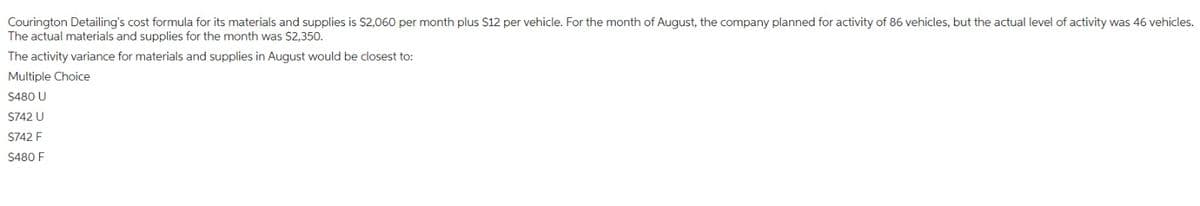 Courington Detailing's cost formula for its materials and supplies is $2,060 per month plus $12 per vehicle. For the month of August, the company planned for activity of 86 vehicles, but the actual level of activity was 46 vehicles.
The actual materials and supplies for the month was $2,350.
activity variance for materials and supplies in August would be closest to:
The
Multiple Choice
$480 U
$742 U
$742 F
$480 F