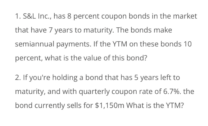 1. S&L Inc., has 8 percent coupon bonds in the market
that have 7 years to maturity. The bonds make
semiannual payments. If the YTM on these bonds 10
percent, what is the value of this bond?
2. If you're holding a bond that has 5 years left to
maturity, and with quarterly coupon rate of 6.7%. the
bond currently sells for $1,150m What is the YTM?