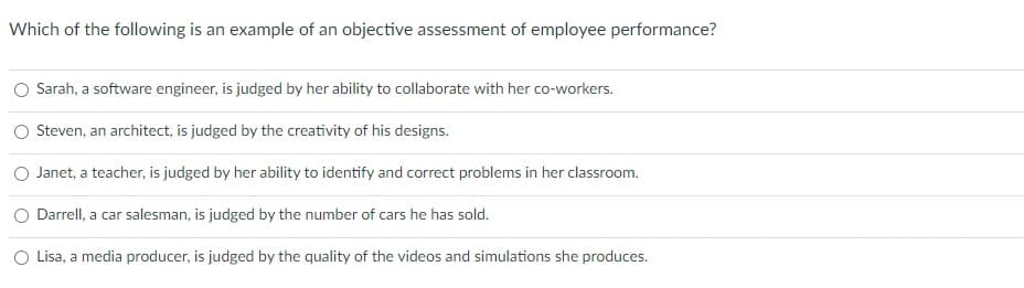 Which of the following is an example of an objective assessment of employee performance?
Sarah, a software engineer, is judged by her ability to collaborate with her co-workers.
Steven, an architect, is judged by the creativity of his designs.
O Janet, a teacher, is judged by her ability to identify and correct problems in her classroom.
Darrell, a car salesman, is judged by the number of cars he has sold.
Lisa, a media producer, is judged by the quality of the videos and simulations she produces.