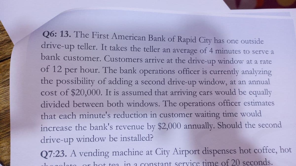 Q6: 13. The First American Bank of Rapid City has one outside
drive-up teller. It takes the teller an average of 4 minutes to serve a
bank customer. Customers arrive at the drive-up window at a rate
of 12
hour. The bank operations officer is currently analyzing
the possibility of adding a second drive-up window, at an annual
cost of $20,000. It is assumed that arriving cars would be equally
per
divided between both windows. The operations officer estimates
that each minute's reduction in customer waiting time would
increase the bank's revenue by $2,000 annually. Should the second
drive-up window be installed?
Q7:23. A vending machine at City Airport dispenses hot coffee, hot
lote
or hot tea in a constant service time of 20 seconds.
