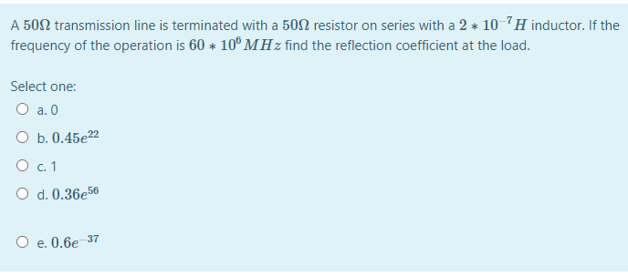 A 502 transmission line is terminated with a 502 resistor on series with a 2 * 10 7H inductor. If the
frequency of the operation is 60 * 10° MHz find the reflection coefficient at the load.
Select one:
O a. 0
O b. 0.45e22
O c. 1
O d. 0.36e56
O e. 0.6e-37
