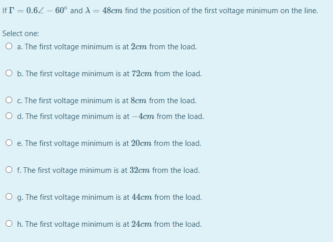 If T = 0.6Z – 60° and A = 48cm find the position of the first voltage minimum on the line.
Select one:
O a. The first voltage minimum is at 2cm from the load.
O b. The first voltage minimum is at 72cm from the load.
O c. The first voltage minimum is at 8cm from the load.
O d. The first voltage minimum is at –4cm from the load.
O e. The first voltage minimum is at 20cm from the load.
O f. The first voltage minimum is at 32cm from the load.
O g. The first voltage minimum is at 44cm from the load.
O h. The first voltage minimum is at 24cm from the load.
