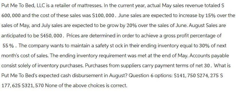 Put Me To Bed, LLC is a retailer of mattresses. In the current year, actual May sales revenue totaled $
600,000 and the cost of these sales was $100,000. June sales are expected to increase by 15% over the
sales of May, and July sales are expected to be grow by 20% over the sales of June. August Sales are
anticipated to be $450,000. Prices are determined in order to achieve a gross profit percentage of
55%. The company wants to maintain a safety stock in their ending inventory equal to 30% of next
month's cost of sales. The ending inventory requirement was met at the end of May. Accounts payable
consist solely of inventory purchases. Purchases from suppliers carry payment terms of net 30. What is
Put Me To Bed's expected cash disbursement in August? Question 6 options: $141, 750 $274,275 S
177,625 $321,570 None of the above choices is correct.