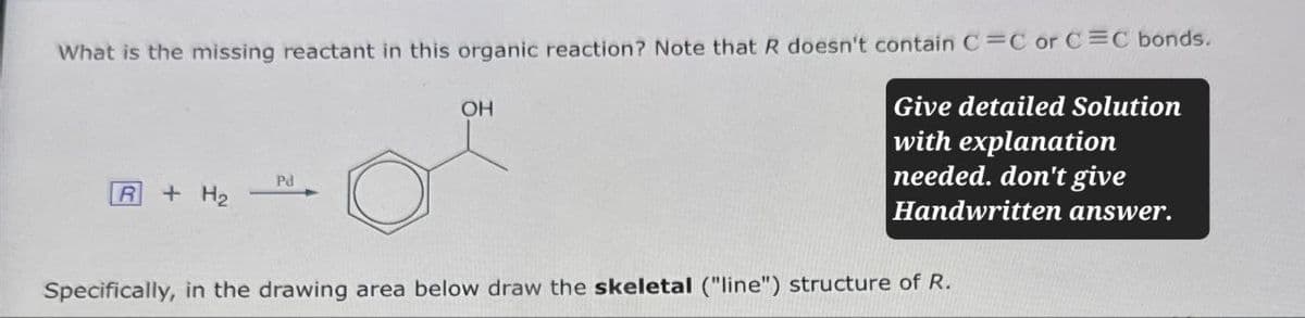 What is the missing reactant in this organic reaction? Note that R doesn't contain C=C or C=C bonds.
Pd
R
+ H2
OH
Give detailed Solution
with explanation
needed. don't give
Handwritten answer.
Specifically, in the drawing area below draw the skeletal ("line") structure of R.