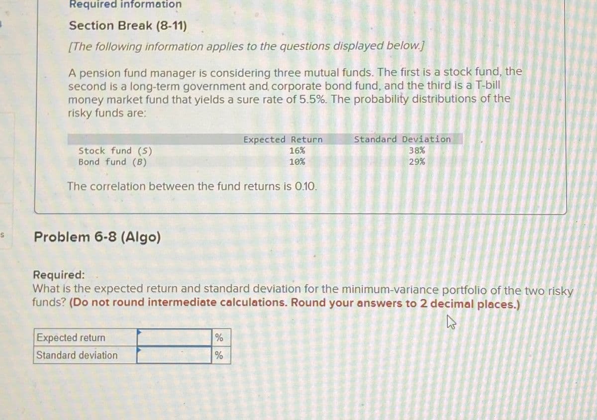 Required information
Section Break (8-11)
[The following information applies to the questions displayed below.]
A pension fund manager is considering three mutual funds. The first is a stock fund, the
second is a long-term government and, corporate bond fund, and the third is a T-bill
money market fund that yields a sure rate of 5.5%. The probability distributions of the
risky funds are:
Stock fund (S)
Bond fund (B)
Expected Return
16%
10%
Standard Deviation
38%
29%
The correlation between the fund returns is 0.10.
S
Problem 6-8 (Algo)
Required:
What is the expected return and standard deviation for the minimum-variance portfolio of the two risky
funds? (Do not round intermediate calculations. Round your answers to 2 decimal places.)
Expected return
Standard deviation
%
%
13