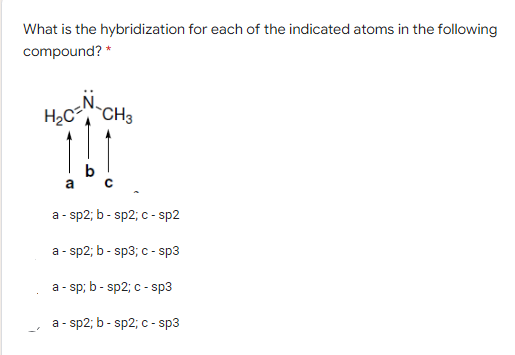 What is the hybridization for each of the indicated atoms in the following
compound? *
H2C CH3
b
a - sp2; b - sp2; c - sp2
a - sp2; b - sp3; c - sp3
a - sp; b - sp2; c - sp3
a - sp2; b - sp2; c - sp3
