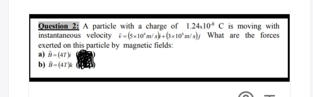 Question 2: A particle with a charge of 1.24x10$ C is moving with
instantaneous velocity v= (5x10ʻm/ s)i+(3×10ʻm/ s)j What are the forces
exerted on this particle by magnetic fields:
a) B= (4T)i
b) B=(4T)k

