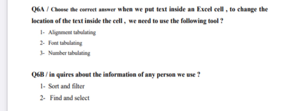Q6A / Choose the correct answer when we put text inside an Excel cell , to change the
location of the text inside the cell , we need to use the following tool ?
1- Alignment tabulating
2- Font tabulating
3- Number tabulating
Q6B / in quires about the information of any person we use ?
1- Sort and filter
2- Find and select
