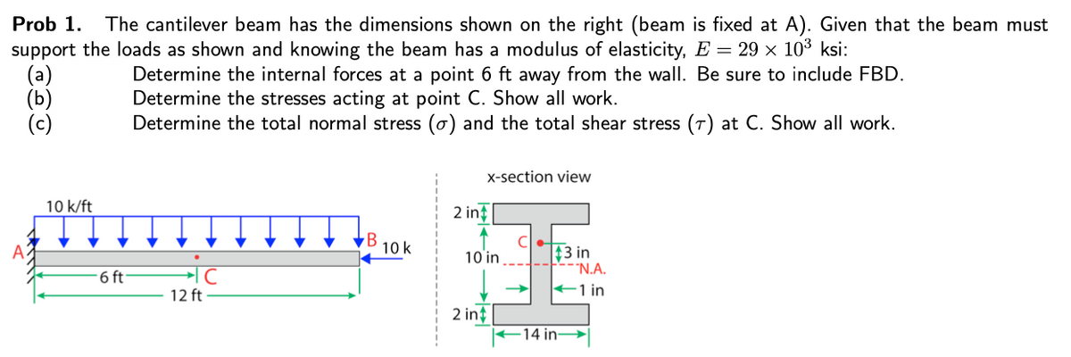 Prob 1.
The cantilever beam has the dimensions shown on the right (beam is fixed at A). Given that the beam must
support the loads as shown and knowing the beam has a modulus of elasticity, E = 29 x 103 ksi:
Determine the internal forces at a point 6 ft away from the wall. Be sure to include FBD.
Determine the stresses acting at point C. Show all work.
Determine the total normal stress (o) and the total shear stress (7) at C. Show all work.
(Б)
X-section view
10 k/ft
2 in?
B
10 k
$3 in
"N.A.
10 in
6 ft
12 ft
+1 in
2 int
-14 in

