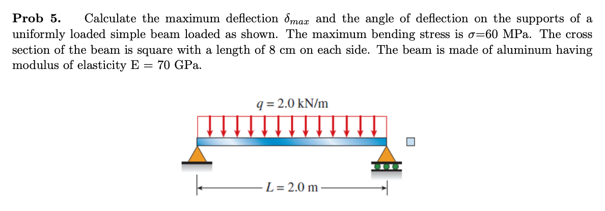 Prob 5.
Calculate the maximum deflection dmax and the angle of deflection on the supports of a
uniformly loaded simple beam loaded as shown. The maximum bending stress is o=60 MPa. The cross
section of the beam is square with a length of 8 cm on each side. The beam is made of aluminum having
modulus of elasticity E = 70 GPa.
q = 2.0 kN/m
L= 2.0 m
