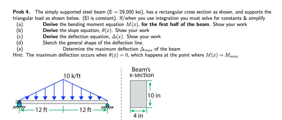 Prob 4. The simply supported steel beam (E
triangular load as shown below. (El is constant). If/when you use integration you must solve for constants & simplify
= 29,000 ksi), has a rectangular cross section as shown, and supports the
Derive the bending moment equation M(x), for the first half of the beam. Show your work
Derive the slope equation, 0 (x). Show your work
Derive the deflection equation, A(x). Show your work
Sketch the general shape of the deflection line.
Determine the maximum deflection Amax of the beam
Hint: The maximum deflection occurs when 0(x) = 0, which happens at the point where M (x) = Mmax
Beam's
X-section
10 k/ft
10 in
ל ץל77
-12 ft
- 12 ft
4 in

