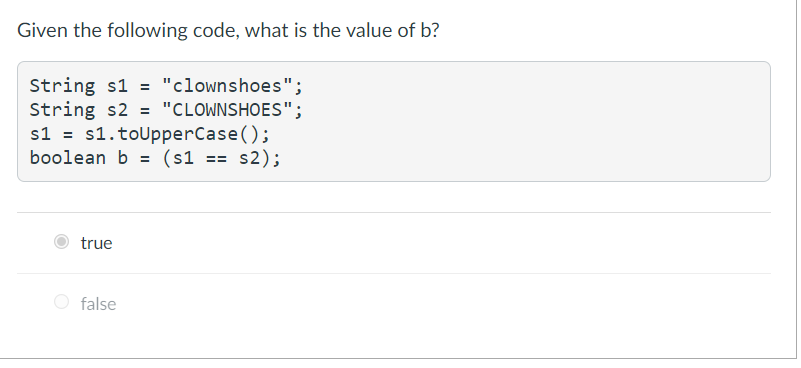 Given the following code, what is the value of b?
String s1 = "clownshoes";
String s2 = "CLOWNSHOES";
s1 = s1.toUpperCase();
boolean b = (s1 == s2);
true
O false
