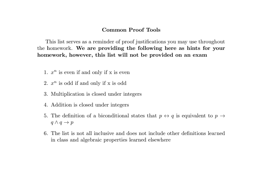 Common Proof Tools
This list serves as a reminder of proof justifications you may use throughout
the homework. We are providing the following here as hints for your
homework, however, this list will not be provided on an exam
1. x is even if and only if x is even
2. x is odd if and only if x is odd
3. Multiplication is closed under integers
4. Addition is closed under integers
5. The definition of a biconditional states that p ↔ q is equivalent to p→
q^q→p
6. The list is not all inclusive and does not include other definitions learned
in class and algebraic properties learned elsewhere