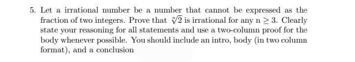 5. Let a irrational number be a number that cannot be expressed as the
fraction of two integers. Prove that V2 is irrational for any n > 3. Clearly
state your reasoning for all statements and use a two-column proof for the
body whenever possible. You should include an intro, body (in two column
format), and a conclusion