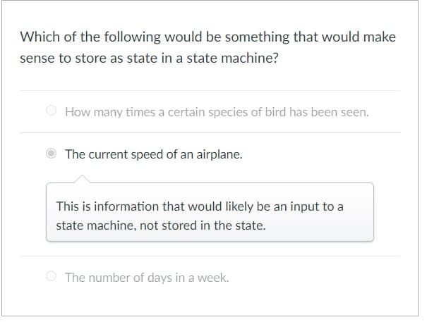 Which of the following would be something that would make
sense to store as state in a state machine?
How many times a certain species of bird has been seen.
The current speed of an airplane.
This is information that would likely be an input to a
state machine, not stored in the state.
The number of days in a week.