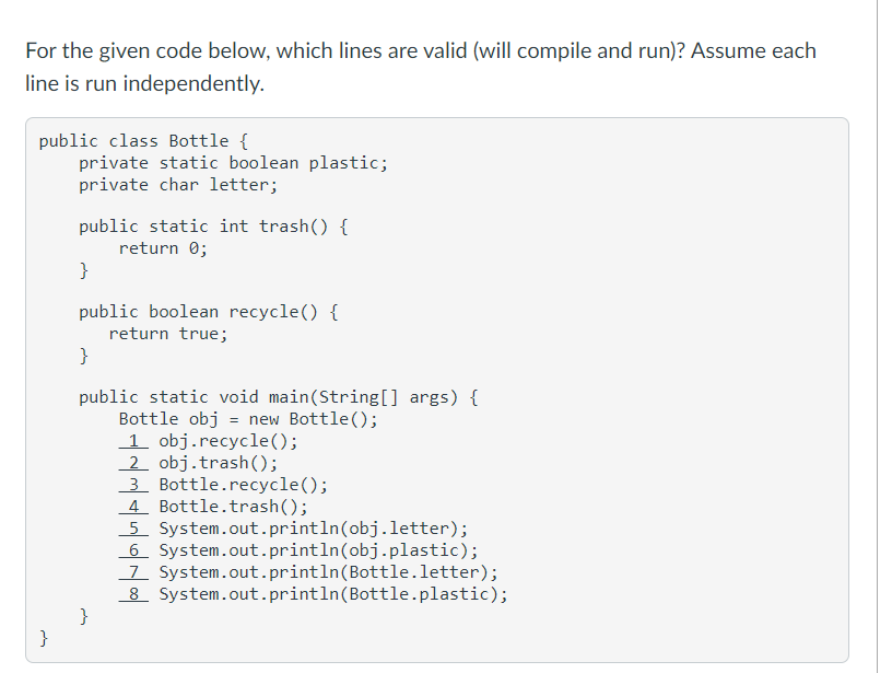 For the given code below, which lines are valid (will compile and run)? Assume each
line is run independently.
public class Bottle {
private static boolean plastic;
private char letter;
public static int trash() {
return 0;
}
public boolean recycle() {
return true;
}
public static void main(String[] args) {
Bottle obj = new Bottle();
1 obj.recycle();
2 obj.trash();
3 Bottle.recycle();
4. Bottle.trash();
5 System.out.println(obj.letter);
6 System.out.println(obj.plastic);
7 System.out.println(Bottle.letter);
8 System.out.println(Bottle.plastic);
}
}
