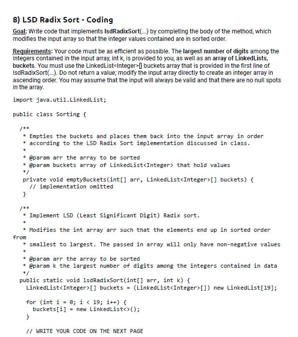 8) LSD Radix Sort - Coding
Goal: Write code that implements IsdRadixSort(...) by completing the body of the method, which
modifies the input array so that the integer values contained are in sorted order.
Requirements: Your code must be as efficient as possible. The largest number of digits among the
integers contained in the input array, int k, is provided to you, as well as an array of Linked Lists,
buckets. You must use the LinkedList<Integer> buckets array that is provided in the first line of
IsdRadixSort(...). Do not return a value; modify the input array directly to create an integer array in
ascending order. You may assume that the input will always be valid and that there are no null spots
in the array.
import java.util.LinkedList;
public class Sorting {
/**
* Empties the buckets and places them back into the input array in order
* according to the LSD Radix Sort implementation discussed in class.
* @param arr the array to be sorted
* @param buckets array of LinkedList<Integer> that hold values
*/
private void emptyBuckets (int[] arr, LinkedList<Integer>[] buckets) {
// implementation omitted
}
/**
* Implement LSD (Least Significant Digit) Radix sort.
* Modifies the int array arr such that the elements end up in sorted order
from
* smallest to largest. The passed in array will only have non-negative values
*
* @param arr the array to be sorted
@param k the largest number of digits among the integers contained in data
public static void 1sdRadixSort(int[] arr, int k) {
LinkedList<Integer>[] buckets = (LinkedList<Integer>[]) new LinkedList[19];
for (int i = 0; i < 19; i++) {
buckets[i] = new LinkedList<>();
}
// WRITE YOUR CODE ON THE NEXT PAGE