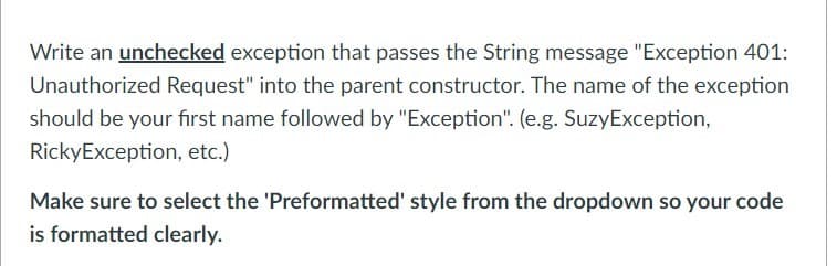Write an unchecked exception that passes the String message "Exception 401:
Unauthorized Request" into the parent constructor. The name of the exception
should be your first name followed by "Exception". (e.g. SuzyException,
RickyException, etc.)
Make sure to select the 'Preformatted' style from the dropdown so your code
is formatted clearly.