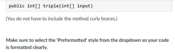public int[] triple(int[] input)
(You do not have to include the method curly braces.)
Make sure to select the 'Preformatted' style from the dropdown so your code
is formatted clearly.