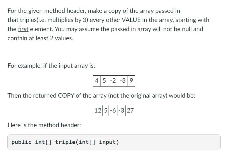 For the given method header, make a copy of the array passed in
that triples(i.e. multiplies by 3) every other VALUE in the array, starting with
the first element. You may assume the passed in array will not be null and
contain at least 2 values.
For example, if the input array is:
45 -2 -3 9
Then the returned COPY of the array (not the original array) would be:
12 5-6-3 27
Here is the method header:
public int[] triple(int[] input)