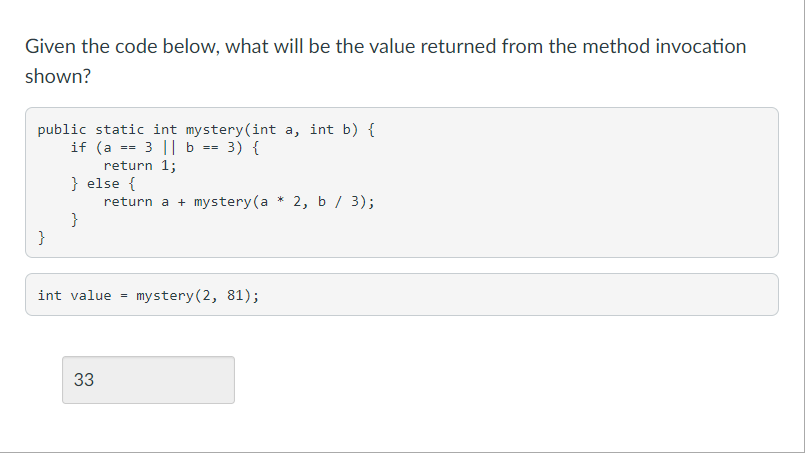 Given the code below, what will be the value returned from the method invocation
shown?
public static int mystery(int a, int b) {
if (a == 3 || b == 3) {
return 1;
} else {
return a + mystery (a * 2, b / 3);
}
}
int value
mystery(2, 81);
33
