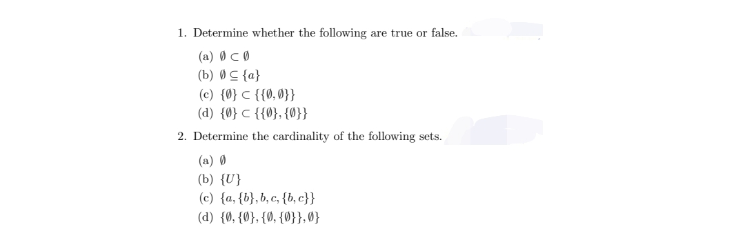 1. Determine whether the following are true or false.
(a) Ø
(b) 0
(c) {0}
{{0,0}}
(d) {0} {{0}, {0}}
2. Determine the cardinality of the following sets.
Ø
{a}
(a) Ø
(b) {U}
(c) {a, {b}, b, c, {b,c}}
(d) {0, {0}, {0, {0}},0}
