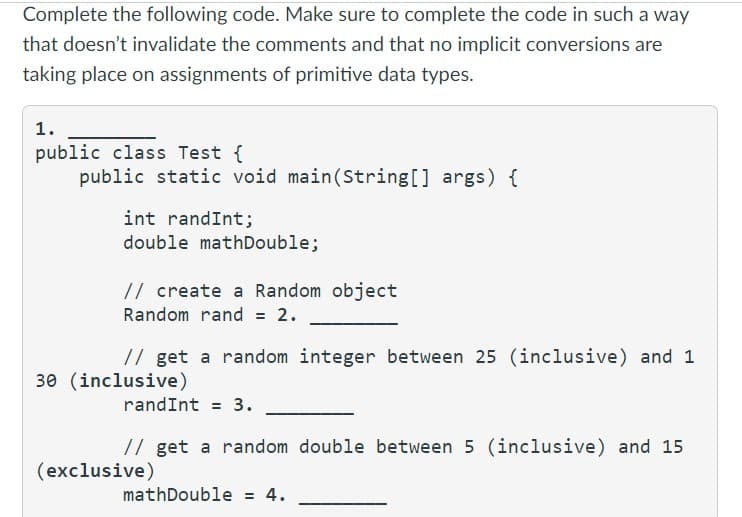 Complete the following code. Make sure to complete the code in such a way
that doesn't invalidate the comments and that no implicit conversions are
taking place on assignments of primitive data types.
1.
public class Test {
public static void main(String[] args) {
int randInt;
double mathDouble;
// create a Random object
Random rand = 2.
// get a random integer between 25 (inclusive) and 1
30 (inclusive)
randInt = 3.
// get a random double between 5 (inclusive) and 15
mathDouble = 4.
(exclusive)