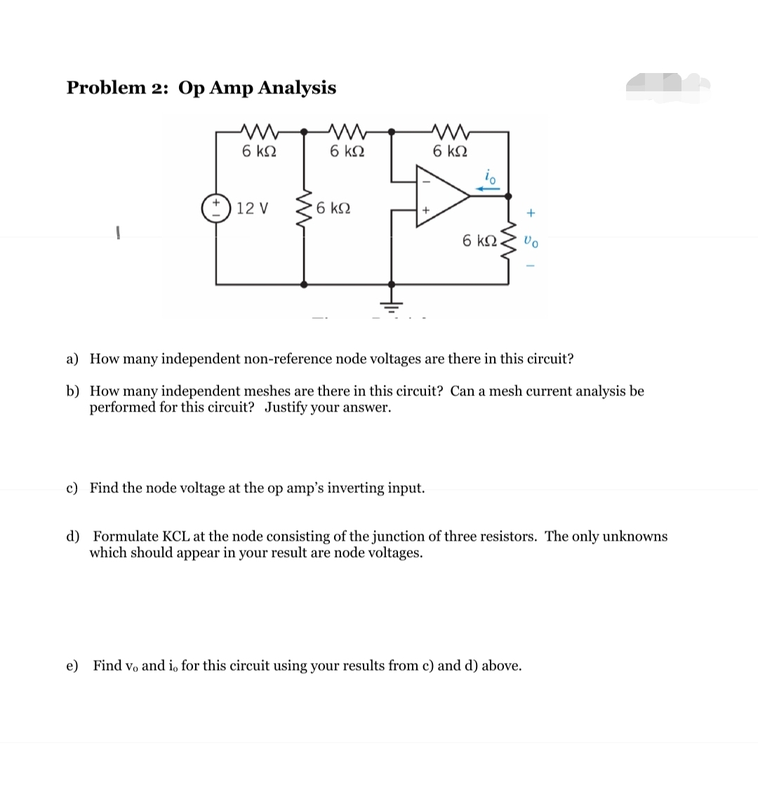 Problem 2: Op Amp Analysis
6 ΚΩ
12 V
ww
6 ΚΩ
• 6 ΚΩ
ww
6 ΚΩ
c) Find the node voltage at the op amp's inverting input.
6 ΚΩ.
+
a) How many independent non-reference node voltages are there in this circuit?
b)
How many independent meshes are there in this circuit? Can a mesh current analysis be
performed for this circuit? Justify your answer.
Vo
e) Find vo and i, for this circuit using your results from c) and d) above.
d) Formulate KCL at the node consisting of the junction of three resistors. The only unknowns
which should appear in your result are node voltages.