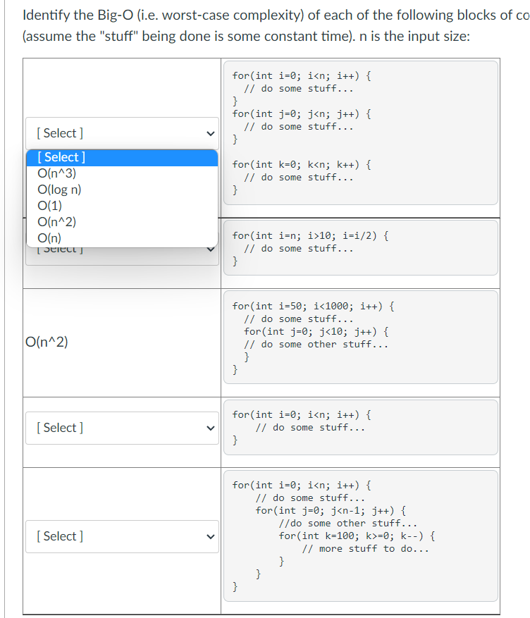 Identify the Big-O (i.e. worst-case complexity) of each of the following blocks of co
(assume the "stuff" being done is some constant time). n is the input size:
for (int i=0; i<n; i++) {
// do some stuff...
}
for (int j=0; j<n; j++) {
// do some stuff...
}
[ Select ]
[ Select ]
O(n^3)
O(log n)
O(1)
O(n^2)
O(n)
for(int k=0; k<n; k++) {
// do some stuff...
}
for(int i=n; i>10; i=i/2) {
// do some stuff...
}
for (int i=50; i<1000; i++) {
// do some stuff...
for (int j=0; j<10; j++) {
// do some other stuff...
}
}
O(n^2)
for (int i=0; i<n; i++) {
// do some stuff...
[ Select ]
for (int i=0; i<n; i++) {
// do some stuff...
for (int j=0; j<n-1; j++) {
//do some other stuff...
for (int k=100; k>=0; k--) {
[ Select ]
// more stuff to do...
}
}
}
>
